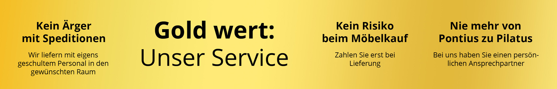 USP Banner USP Banner - Möbel Wöstmann Service: Unser Gold wert-Service: kein Ärger mit Speditionen, kein Risiko beim Möbelkauf, ihr persönlicher Ansprechpartner. Schwarzer Text auf goldenem Hintergrund.